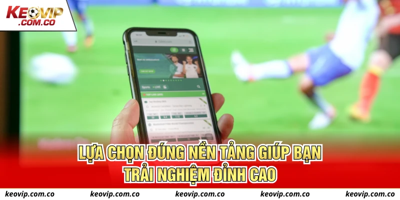 Lựa chọn đúng nền tảng giúp bạn trải nghiệm đỉnh cao